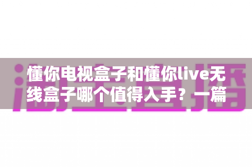 懂你电视盒子和懂你live无线盒子哪个值得入手?一篇文章帮你选对不踩坑 懂你电视盒子和懂你live无线盒子哪个值得入手?一篇文章帮你选对不踩坑
