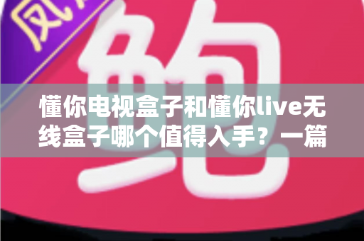懂你电视盒子和懂你live无线盒子哪个值得入手?一篇文章帮你选对不踩坑 懂你电视盒子和懂你live无线盒子哪个值得入手?一篇文章帮你选对不踩坑