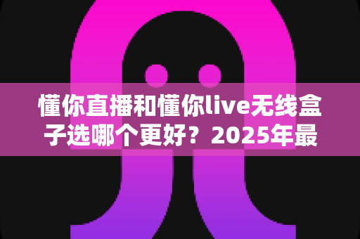 懂你直播和懂你live无线盒子选哪个更好?2025年最新选购指南与深度对比分析 懂你直播和懂你live无线盒子选哪个更好?2025年最新选购指南与深度对比分析