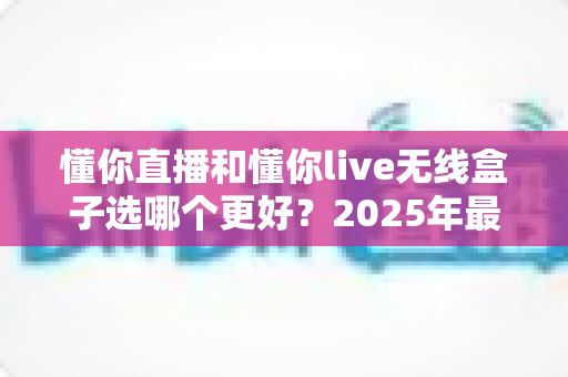 懂你直播和懂你live无线盒子选哪个更好?2025年最新选购指南与深度对比分析 懂你直播和懂你live无线盒子选哪个更好?2025年最新选购指南与深度对比分析