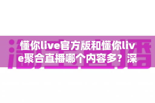 懂你live官方版和懂你live聚合直播哪个内容多？深度对比解析助你选出最适合自己的版本