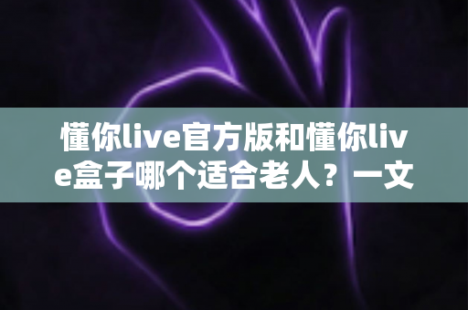 懂你live官方版和懂你live盒子哪个适合老人？一文读懂两种方案的优劣与选购建议