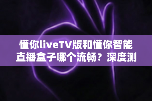 懂你liveTV版和懂你智能直播盒子哪个流畅？深度测评帮你选对不踩坑
