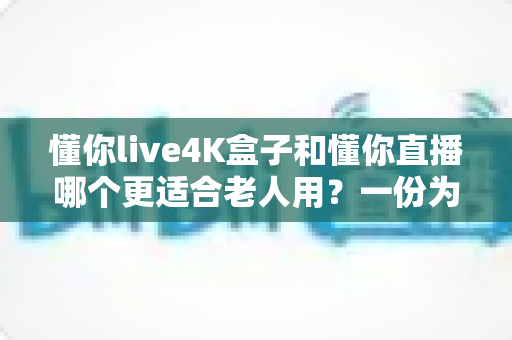 懂你live4K盒子和懂你直播哪个更适合老人用?一份为爸妈量身打造的看电视选购指南 懂你live4K盒子和懂你直播哪个更适合老人用?一份为爸妈量身打造的看电视选购指南