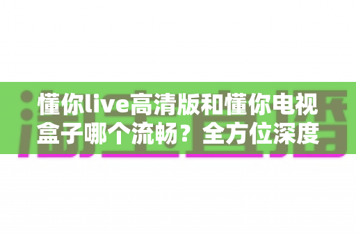 懂你live高清版和懂你电视盒子哪个流畅？全方位深度对比帮你选出最顺滑的观影方案