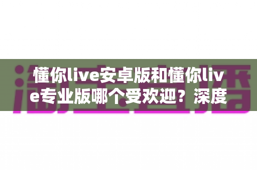 懂你live安卓版和懂你live专业版哪个受欢迎?深度对比解析帮你做出最佳选择 懂你live安卓版和懂你live专业版哪个受欢迎?深度对比解析帮你做出最佳选择