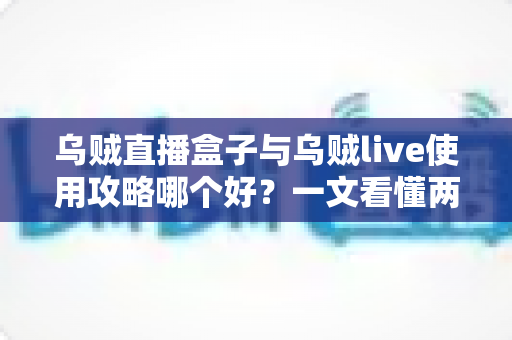 乌贼直播盒子与乌贼live使用攻略哪个好?一文看懂两款直播工具的全面对比与选购指南 乌贼直播盒子与乌贼live使用攻略哪个好?一文看懂两款直播工具的全面对比与选购指南