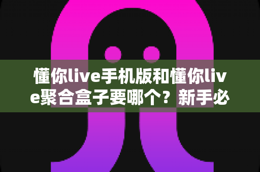 懂你live手机版和懂你live聚合盒子要哪个?新手必看的全面对比与选购指南 懂你live手机版和懂你live聚合盒子要哪个?新手必看的全面对比与选购指南