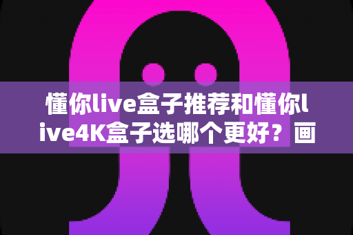 懂你live盒子推荐和懂你live4K盒子选哪个更好？画质、性能、价格三大维度深度对比，帮你选对不选贵