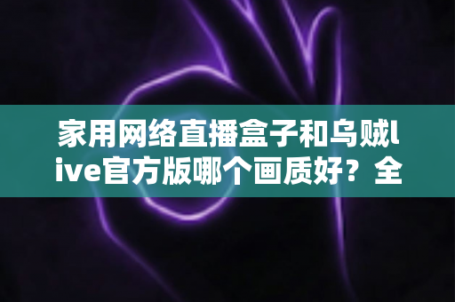 家用网络直播盒子和乌贼live官方版哪个画质好？全面对比帮你找到最佳直播画质方案