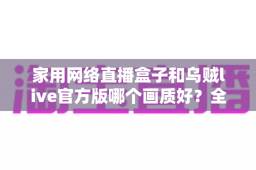家用网络直播盒子和乌贼live官方版哪个画质好？全面对比帮你找到最佳直播画质方案