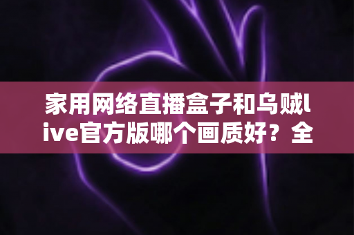 家用网络直播盒子和乌贼live官方版哪个画质好？全面对比帮你找到最佳直播画质方案