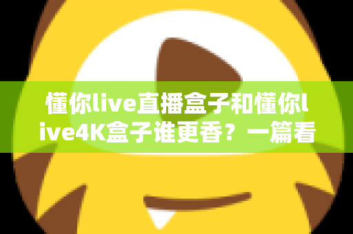 懂你live直播盒子和懂你live4K盒子谁更香？一篇看懂差异的深度选购指南帮你避坑不花冤枉钱