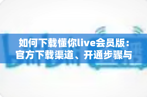 如何下载懂你live会员版：官方下载渠道、开通步骤与安全避坑指南