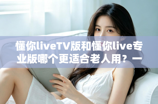 懂你liveTV版和懂你live专业版哪个更适合老人用?一篇读懂的选购指南,帮爸妈轻松看上电视直播 懂你liveTV版和懂你live专业版哪个更适合老人用?一篇读懂的选购指南,帮爸妈轻松看上电视直播
