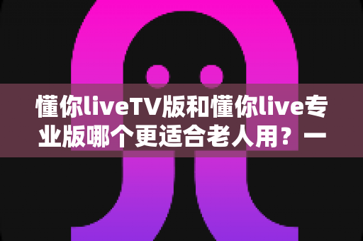 懂你liveTV版和懂你live专业版哪个更适合老人用？一篇读懂的选购指南，帮爸妈轻松看上电视直播