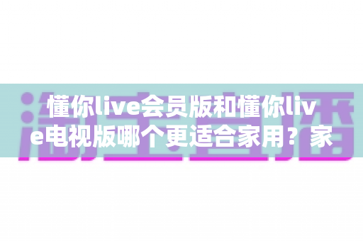 懂你live会员版和懂你live电视版哪个更适合家用?家庭用户必看的深度对比指南 懂你live会员版和懂你live电视版哪个更适合家用?家庭用户必看的深度对比指南