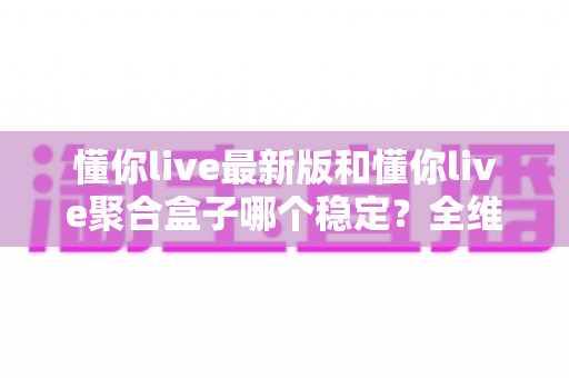 懂你live最新版和懂你live聚合盒子哪个稳定?全维度稳定性深度对比与选购指南 懂你live最新版和懂你live聚合盒子哪个稳定?全维度稳定性深度对比与选购指南