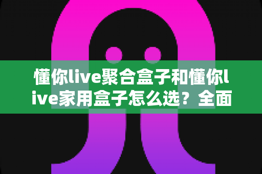 懂你live聚合盒子和懂你live家用盒子怎么选？全面解析两大电视盒子的差异与最佳选购指南