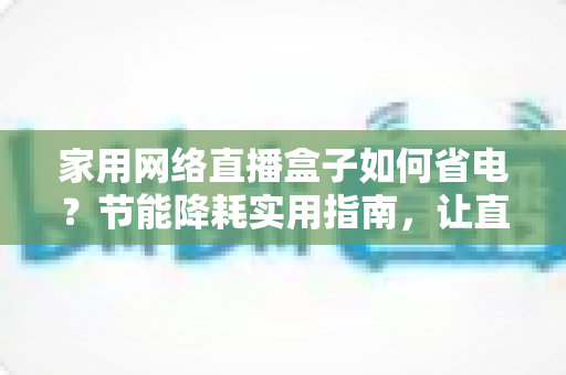 家用网络直播盒子如何省电？节能降耗实用指南，让直播设备更省心更耐用