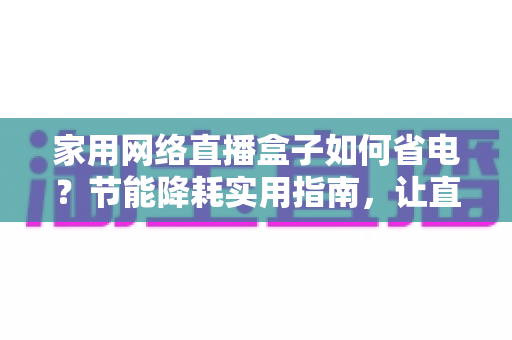 家用网络直播盒子如何省电？节能降耗实用指南，让直播设备更省心更耐用
