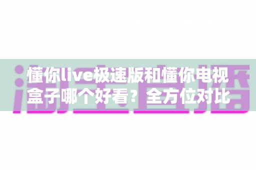 懂你live极速版和懂你电视盒子哪个好看？全方位对比评测，帮你选对客厅观影方案