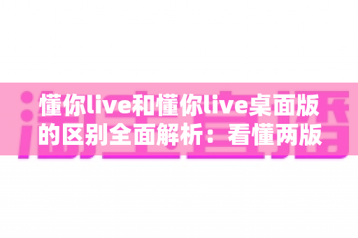 懂你live和懂你live桌面版的区别全面解析:看懂两版本差异,选对工具直播效率翻倍 懂你live和懂你live桌面版的区别全面解析:看懂两版本差异,选对工具直播效率翻倍