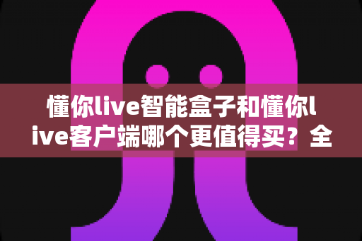 懂你live智能盒子和懂你live客户端哪个更值得买？全方位深度对比，帮你花对每一分钱