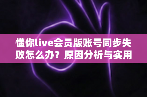 懂你live会员版账号同步失败怎么办？原因分析与实用解决指南