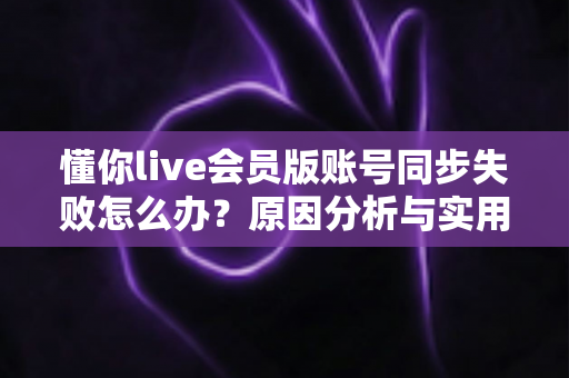 懂你live会员版账号同步失败怎么办？原因分析与实用解决指南