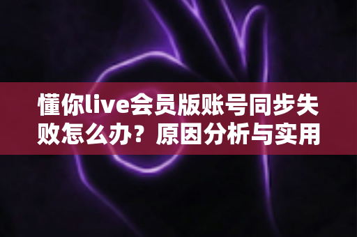 懂你live会员版账号同步失败怎么办？原因分析与实用解决指南
