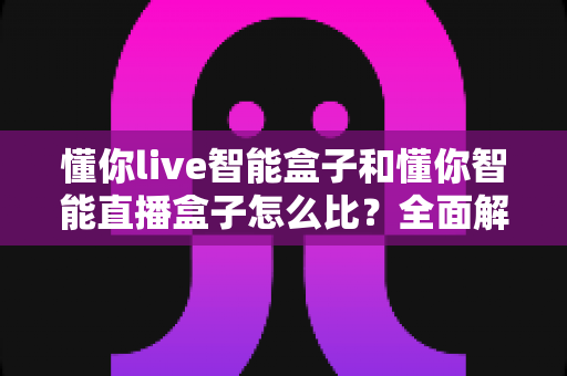 懂你live智能盒子和懂你智能直播盒子怎么比?全面解析选购指南助你一步到位 懂你live智能盒子和懂你智能直播盒子怎么比?全面解析选购指南助你一步到位