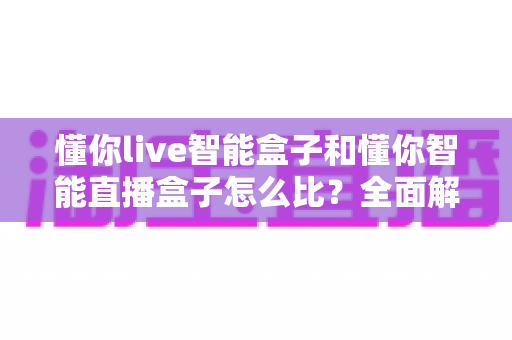 懂你live智能盒子和懂你智能直播盒子怎么比？全面解析选购指南助你一步到位