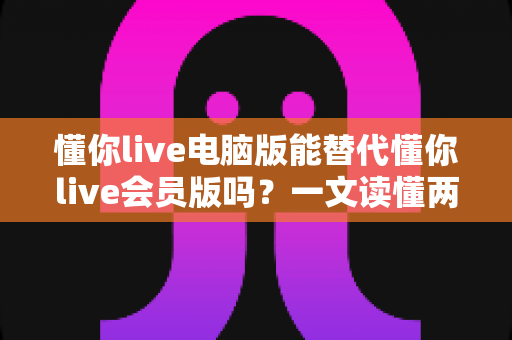懂你live电脑版能替代懂你live会员版吗?一文读懂两大版本的核心差异与选购指南 懂你live电脑版能替代懂你live会员版吗?一文读懂两大版本的核心差异与选购指南