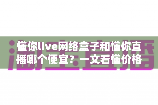 懂你live网络盒子和懂你直播哪个便宜？一文看懂价格差异与省钱选购指南