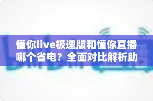 懂你live极速版和懂你直播哪个省电?全面对比解析助你延长手机续航 懂你live极速版和懂你直播哪个省电?全面对比解析助你延长手机续航