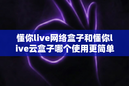 懂你live网络盒子和懂你live云盒子哪个使用更简单?一篇看懂两款电视盒子的操作差异与选购指南 懂你live网络盒子和懂你live云盒子哪个使用更简单?一篇看懂两款电视盒子的操作差异与选购指南