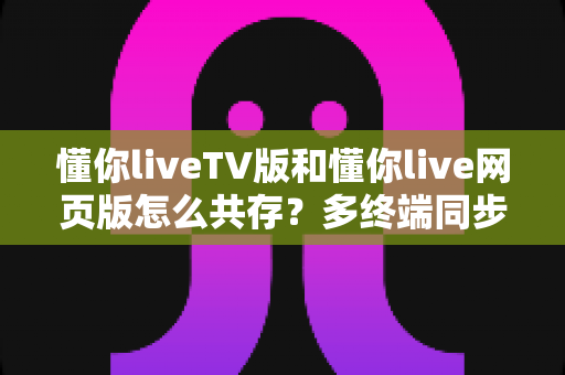 懂你liveTV版和懂你live网页版怎么共存？多终端同步使用全攻略：一文读懂双版本协作技巧
