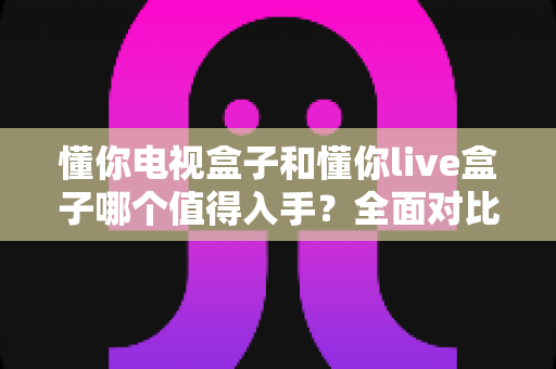 懂你电视盒子和懂你live盒子哪个值得入手?全面对比评测帮你选对不踩坑 懂你电视盒子和懂你live盒子哪个值得入手?全面对比评测帮你选对不踩坑