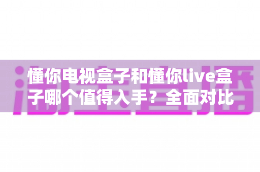 懂你电视盒子和懂你live盒子哪个值得入手？全面对比评测帮你选对不踩坑