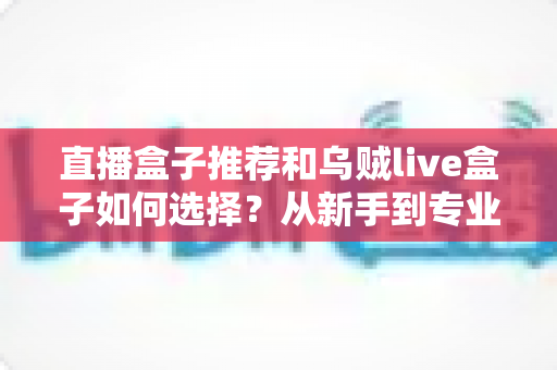 直播盒子推荐和乌贼live盒子如何选择?从新手到专业主播的设备选购全攻略 直播盒子推荐和乌贼live盒子如何选择?从新手到专业主播的设备选购全攻略