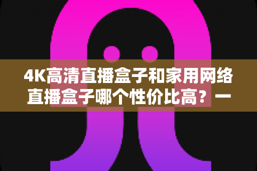 4K高清直播盒子和家用网络直播盒子哪个性价比高?一文读懂选购逻辑与避坑要点 4K高清直播盒子和家用网络直播盒子哪个性价比高?一文读懂选购逻辑与避坑要点