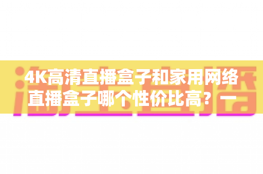 4K高清直播盒子和家用网络直播盒子哪个性价比高？一文读懂选购逻辑与避坑要点