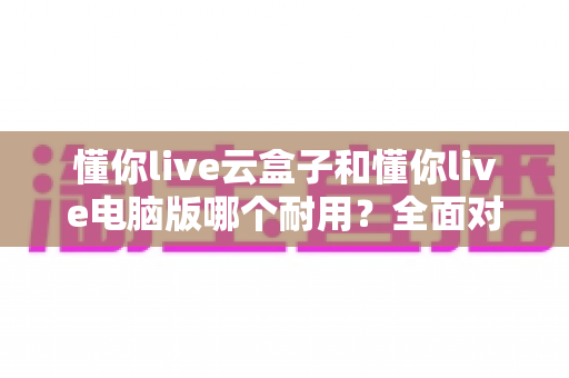 懂你live云盒子和懂你live电脑版哪个耐用？全面对比解析助你选出更稳定耐用的直播设备方案