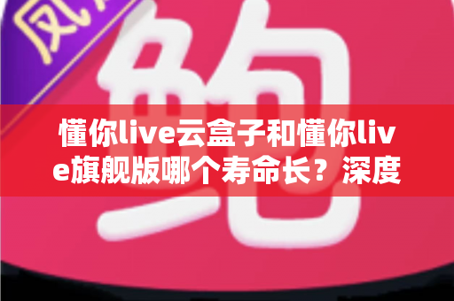 懂你live云盒子和懂你live旗舰版哪个寿命长？深度对比分析与选购全攻略