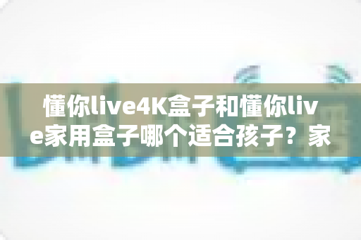 懂你live4K盒子和懂你live家用盒子哪个适合孩子？家长选购深度指南与实用建议
