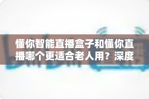 懂你智能直播盒子和懂你直播哪个更适合老人用？深度对比分析助您做出正确选择
