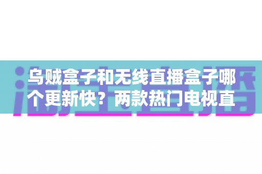 乌贼盒子和无线直播盒子哪个更新快？两款热门电视直播软件深度评测与实用选购指南