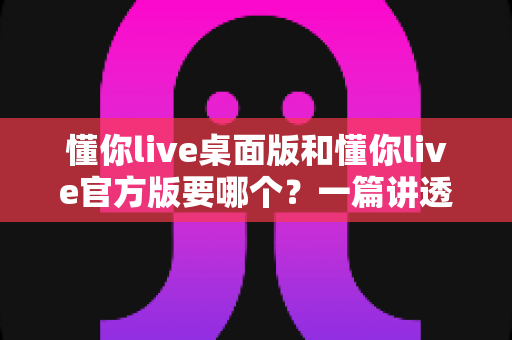 懂你live桌面版和懂你live官方版要哪个？一篇讲透区别与选择的实用指南