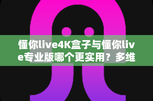 懂你live4K盒子与懂你live专业版哪个更实用？多维深度对比，帮你找到最适合的大屏观影方案